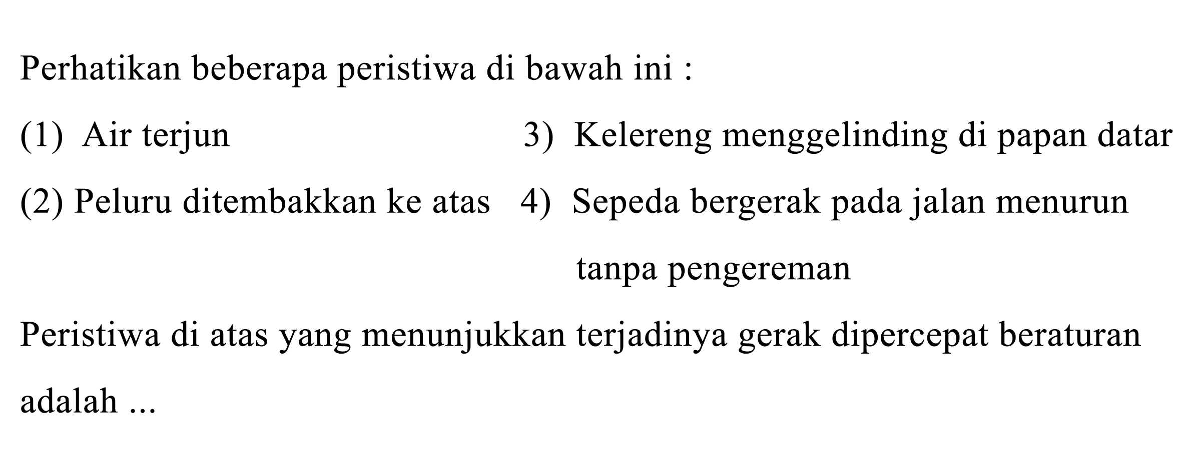 Perhatikan beberapa peristiwa di bawah ini :
(1) Air terjun
3) Kelereng menggelinding di papan datar
(2) Peluru ditembakkan ke atas
4) Sepeda bergerak pada jalan menurun tanpa pengereman

Peristiwa di atas yang menunjukkan terjadinya gerak dipercepat beraturan adalah ...