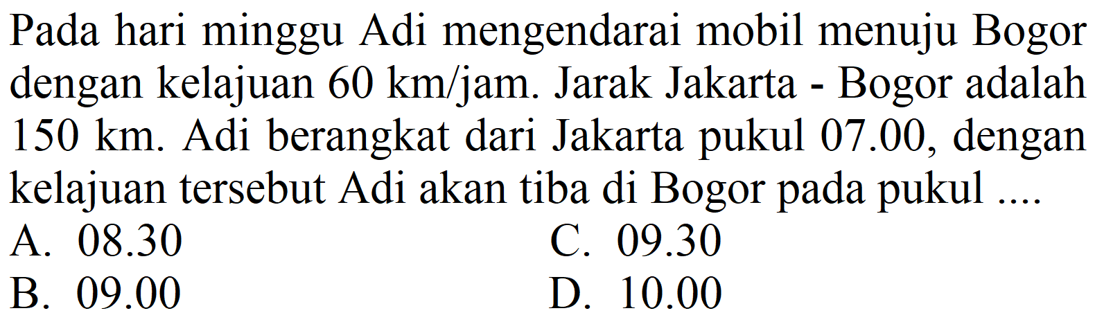 Pada hari minggu Adi mengendarai mobil menuju Bogor dengan kelajuan  60 ~km / jam . Jarak Jakarta - Bogor adalah  150 ~km . Adi berangkat dari Jakarta pukul 07.00, dengan kelajuan tersebut Adi akan tiba di Bogor pada pukul ....
A.  08.30 
C.  09.30 
B.  09.00 
D.  10.00 