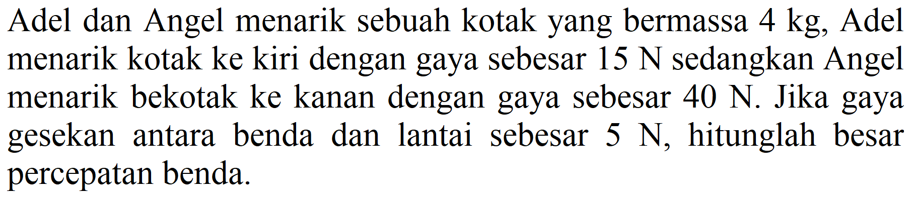 Adel dan Angel menarik sebuah kotak yang bermassa  4 kg , Adel menarik kotak ke kiri dengan gaya sebesar  15 ~N  sedangkan Angel menarik bekotak ke kanan dengan gaya sebesar  40 ~N . Jika gaya gesekan antara benda dan lantai sebesar  5 ~N , hitunglah besar percepatan benda.