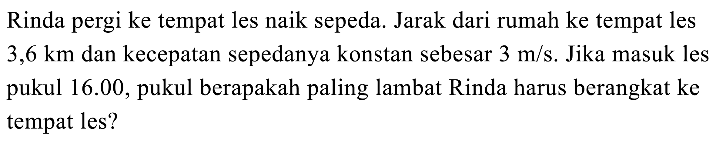 Rinda pergi ke tempat les naik sepeda. Jarak dari rumah ke tempat les  3,6 ~km  dan kecepatan sepedanya konstan sebesar  3 m / s . Jika masuk les pukul 16.00, pukul berapakah paling lambat Rinda harus berangkat ke tempat les?