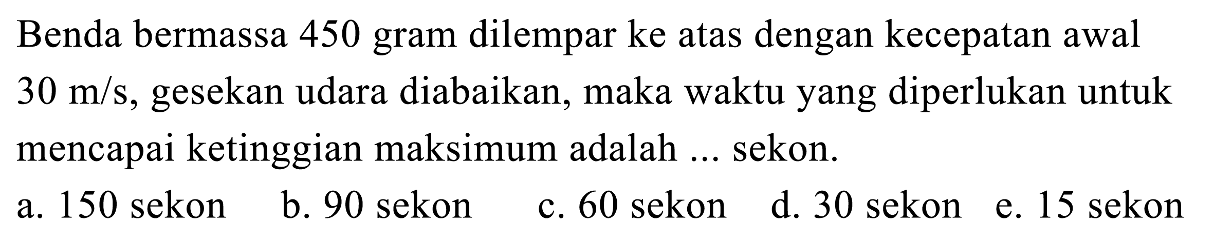 Benda bermassa 450 gram dilempar ke atas dengan kecepatan awal  30 m / s , gesekan udara diabaikan, maka waktu yang diperlukan untuk mencapai ketinggian maksimum adalah ... sekon.
a. 150 sekon
b. 90 sekon
c. 60 sekon
d. 30 sekon
e. 15 sekon