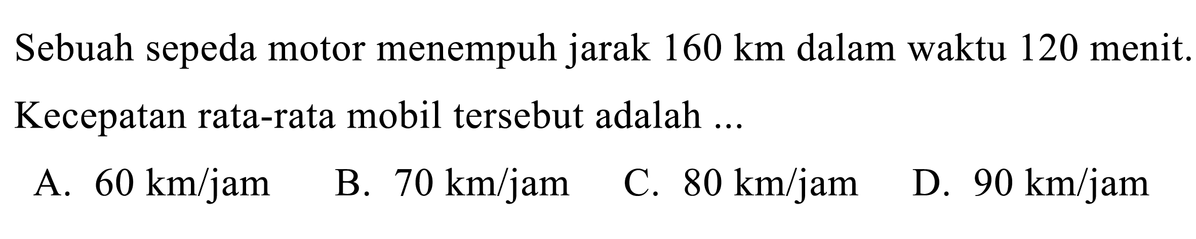 Sebuah sepeda motor menempuh jarak  160 ~km  dalam waktu 120 menit. Kecepatan rata-rata mobil tersebut adalah ...
A.  60 ~km / jam 
B.  70 ~km / jam 
C.  80 ~km / jam 
D.  90 ~km / jam 