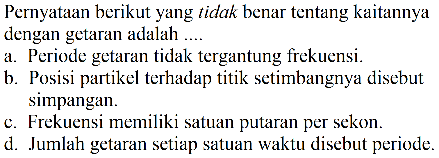 Pernyataan berikut yang tidak benar tentang kaitannya dengan getaran adalah ....
a. Periode getaran tidak tergantung frekuensi.
b. Posisi partikel terhadap titik setimbangnya disebut simpangan.
c. Frekuensi memiliki satuan putaran per sekon.
d. Jumlah getaran setiap satuan waktu disebut periode.