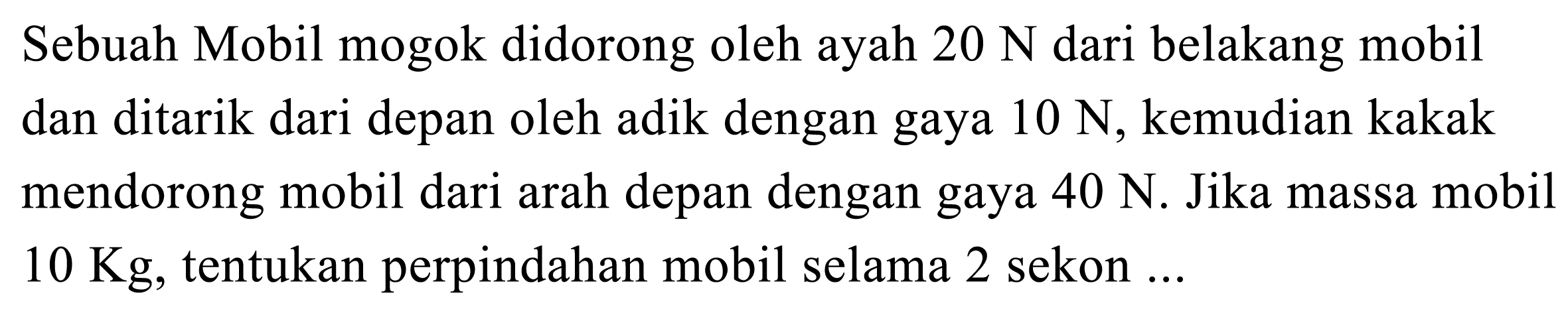 Sebuah Mobil mogok didorong oleh ayah  20 ~N  dari belakang mobil dan ditarik dari depan oleh adik dengan gaya  10 ~N , kemudian kakak mendorong mobil dari arah depan dengan gaya  40 ~N . Jika massa mobil  10 Kg , tentukan perpindahan mobil selama 2 sekon ...