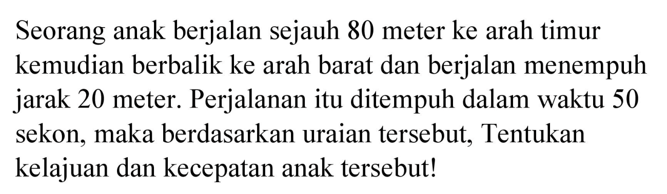 Seorang anak berjalan sejauh 80 meter ke arah timur kemudian berbalik ke arah barat dan berjalan menempuh jarak 20 meter. Perjalanan itu ditempuh dalam waktu 50 sekon, maka berdasarkan uraian tersebut, Tentukan kelajuan dan kecepatan anak tersebut!