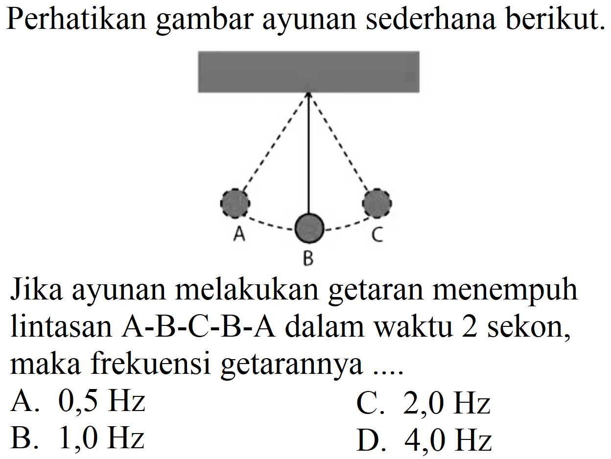 Perhatikan gambar ayunan sederhana berikut.
Jika ayunan melakukan getaran menempuh lintasan A-B-C-B-A dalam waktu 2 sekon, maka frekuensi getarannya ....
A.  0,5 Hz 
C.  2,0 Hz 
B.  1,0 Hz 
D.  4,0 Hz 