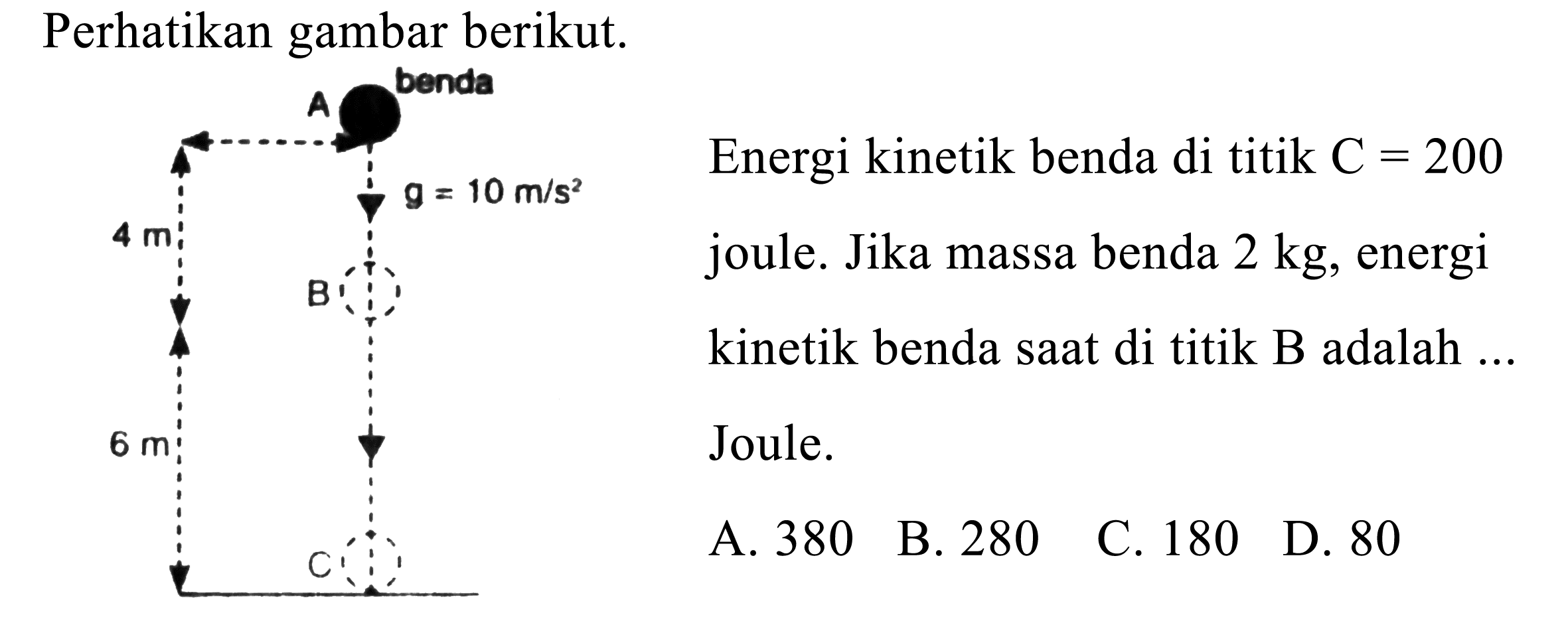 Perhatikan gambar berikut.
Energi kinetik benda di titik  C=200 
joule. Jika massa benda  2 kg , energi
kinetik benda saat di titik B adalah ..
Joule.
  { A. ) 380   { B. ) 280 
C. 180
D. 80