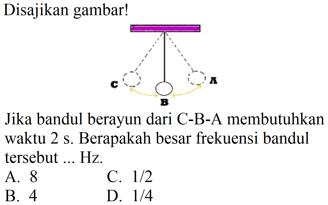 Disajikan gambar!
C B AJika bandul berayun dari C-B-A membutuhkan waktu 2 s. Berapakah besar frekuensi bandul tersebut ... Hz.
A. 8
C.  1 / 2 
B. 4
D.  1 / 4 