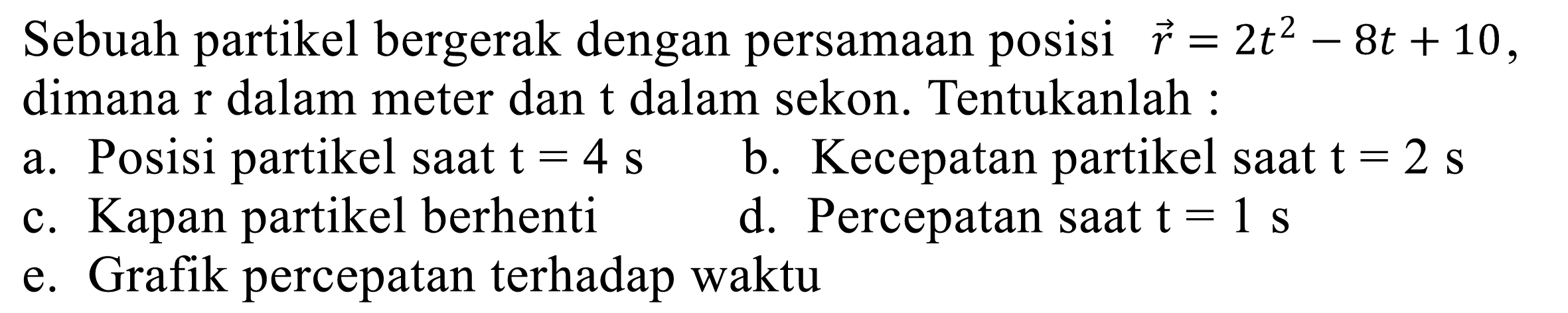 Sebuah partikel bergerak dengan persamaan posisi  vec{r)=2 t^(2)-8 t+10 , dimana  r  dalam meter dan  t  dalam sekon. Tentukanlah :
a. Posisi partikel saat  t=4 s 
b. Kecepatan partikel saat  t=2 s 
c. Kapan partikel berhenti
d. Percepatan saat  t=1 s 
e. Grafik percepatan terhadap waktu