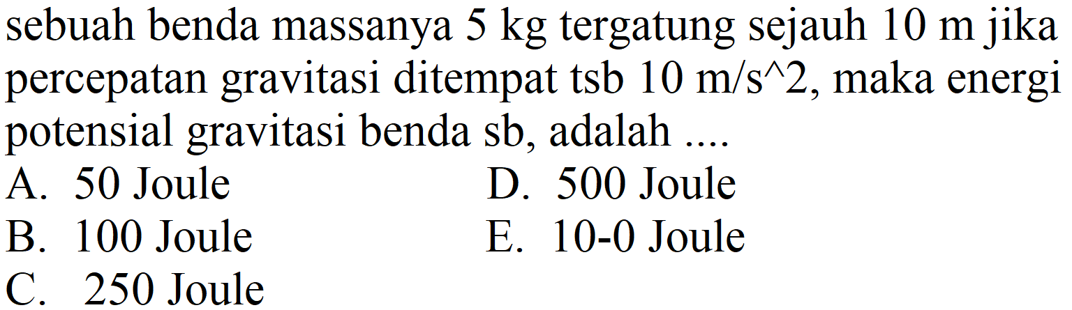 sebuah benda massanya  5 kg  tergatung sejauh  10 m  jika percepatan gravitasi ditempat tsb  10 m / s^(^) 2 , maka energi potensial gravitasi benda sb, adalah ....
A. 50 Joule
D. 500 Joule
B. 100 Joule
E.  10-0  Joule
C. 250 Joule