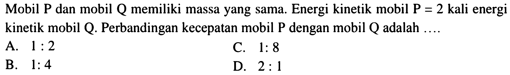 Mobil  P  dan mobil  Q  memiliki massa yang sama. Energi kinetik mobil  P=2  kali energi kinetik mobil  Q . Perbandingan kecepatan mobil  P  dengan mobil  Q  adalah ....
A.  1: 2 
C.  1: 8 
B.  1: 4 
D.  2: 1 