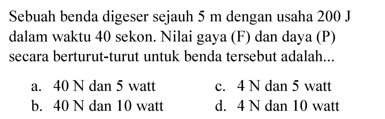 Sebuah benda digeser sejauh  5 m  dengan usaha  200 J  dalam waktu 40 sekon. Nilai gaya (F) dan daya (P) secara berturut-turut untuk benda tersebut adalah...