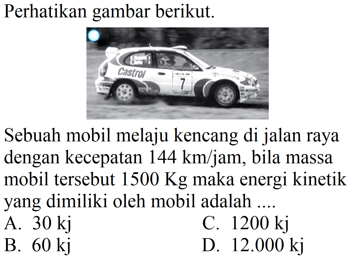 Perhatikan gambar berikut.
Sebuah mobil melaju kencang di jalan raya dengan kecepatan  144 ~km / jam , bila massa mobil tersebut  1500 Kg  maka energi kinetik yang dimiliki oleh mobil adalah ....
A.  30 kj 
C.  1200 kj 
B.  60 kj 
D.  12.000 kj 