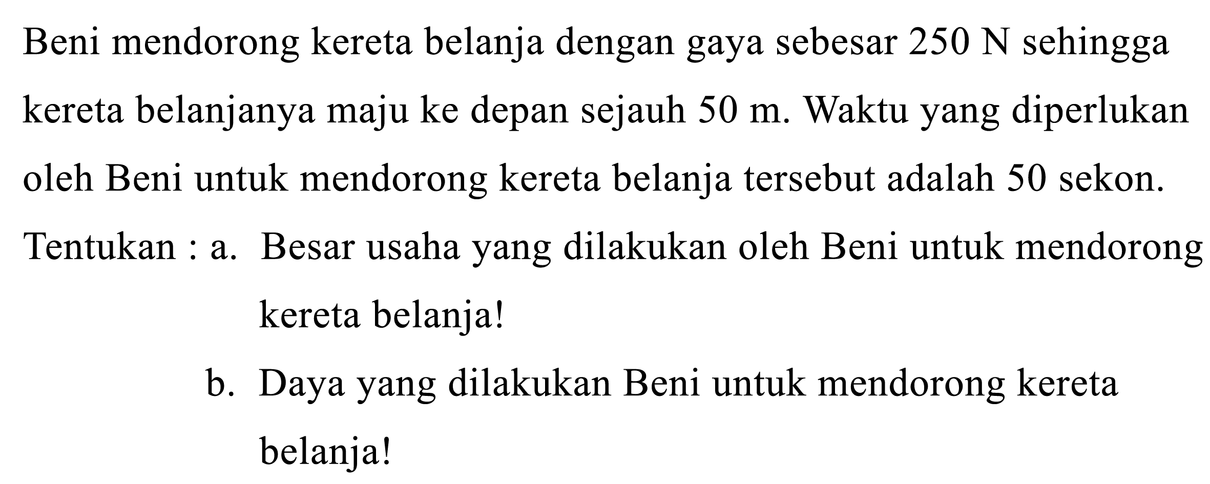 Beni mendorong kereta belanja dengan gaya sebesar  250 N  sehingga kereta belanjanya maju ke depan sejauh  50 m . Waktu yang diperlukan oleh Beni untuk mendorong kereta belanja tersebut adalah 50 sekon. Tentukan : a. Besar usaha yang dilakukan oleh Beni untuk mendorong kereta belanja!
b. Daya yang dilakukan Beni untuk mendorong kereta belanja!