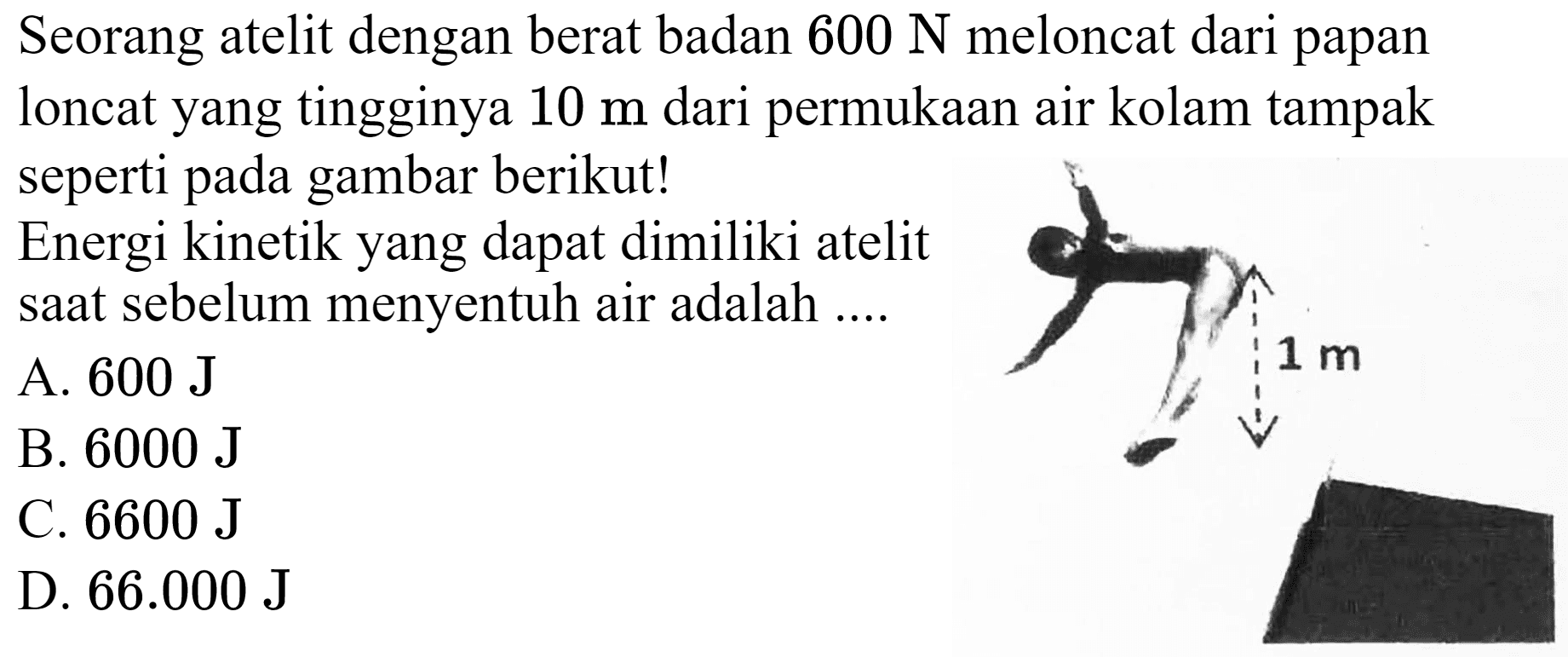 Seorang atelit dengan berat badan  600 ~N  meloncat dari papan loncat yang tingginya  10 m  dari permukaan air kolam tampak seperti pada gambar berikut!
Energi kinetik yang dapat dimiliki atelit saat sebelum menyentuh air adalah ....
A.  600 ~J 
B.  6000 ~J 
C.  6600 ~J 
D.  66.000 ~J 