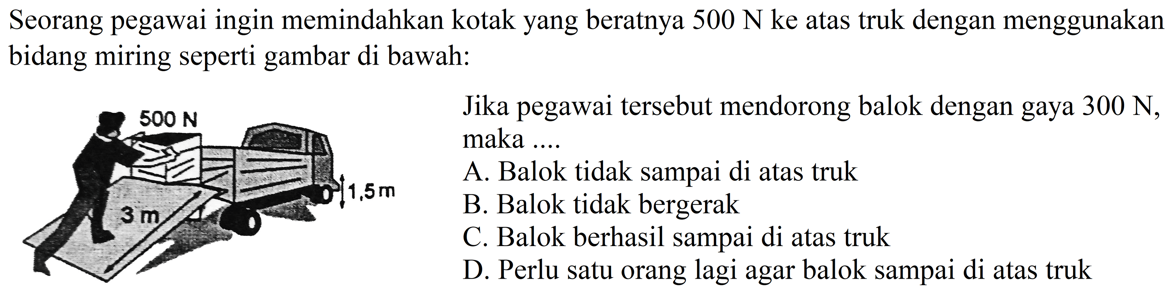 Seorang pegawai ingin memindahkan kotak yang beratnya  500 ~N  ke atas truk dengan menggunakan bidang miring seperti gambar di bawah:

Jika pegawai tersebut mendorong balok dengan gaya  300 ~N , maka ....
A. Balok tidak sampai di atas truk
B. Balok tidak bergerak
C. Balok berhasil sampai di atas truk
D. Perlu satu orang lagi agar balok sampai di atas truk