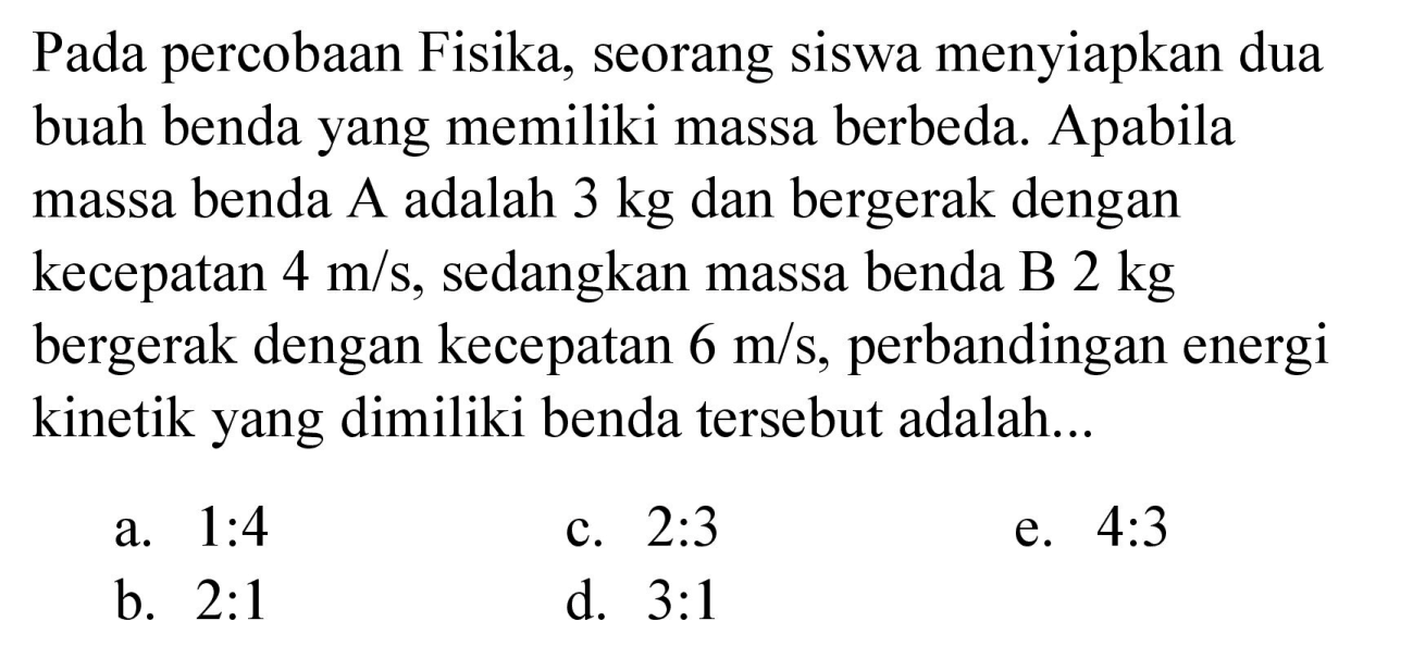 Pada percobaan Fisika, seorang siswa menyiapkan dua buah benda yang memiliki massa berbeda. Apabila massa benda A adalah  3 kg  dan bergerak dengan kecepatan  4 m / s , sedangkan massa benda B  2 kg  bergerak dengan kecepatan  6 m / s , perbandingan energi kinetik yang dimiliki benda tersebut adalah...
a.  1: 4 
c.  2: 3 
e.  4: 3 
b.  2: 1 
d.  3: 1 