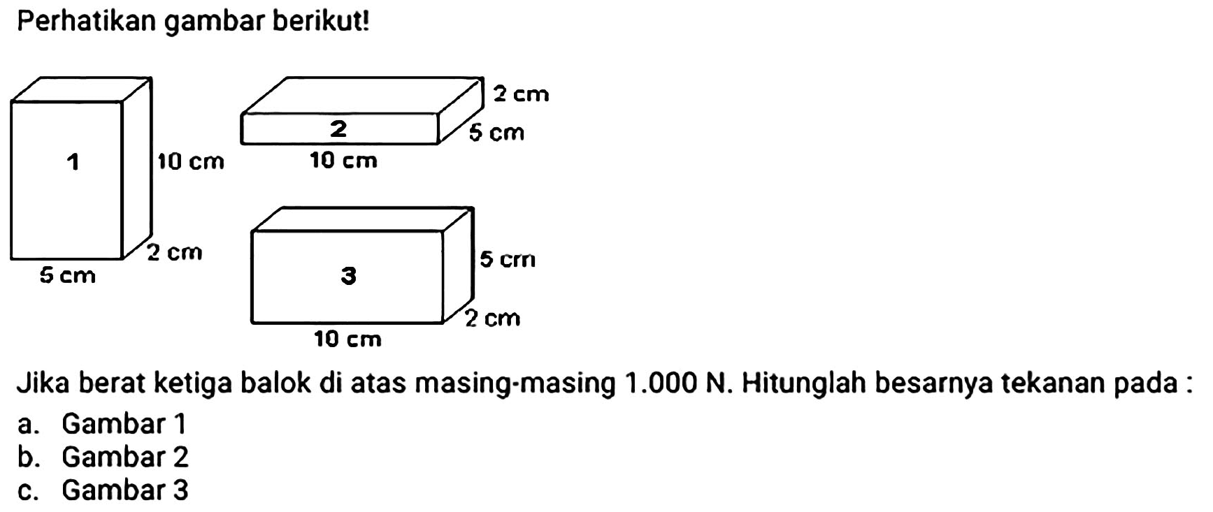 Perhatikan gambar berikut!
1 10 cm 2 cm 5 cm 2 10 cm 5 cm 2 cm 3 5 cm 10 cm 2 cm
Jika berat ketiga balok di atas masing-masing  1.000 ~N . Hitunglah besarnya tekanan pada:
a. Gambar 1
b. Gambar 2
c. Gambar 3