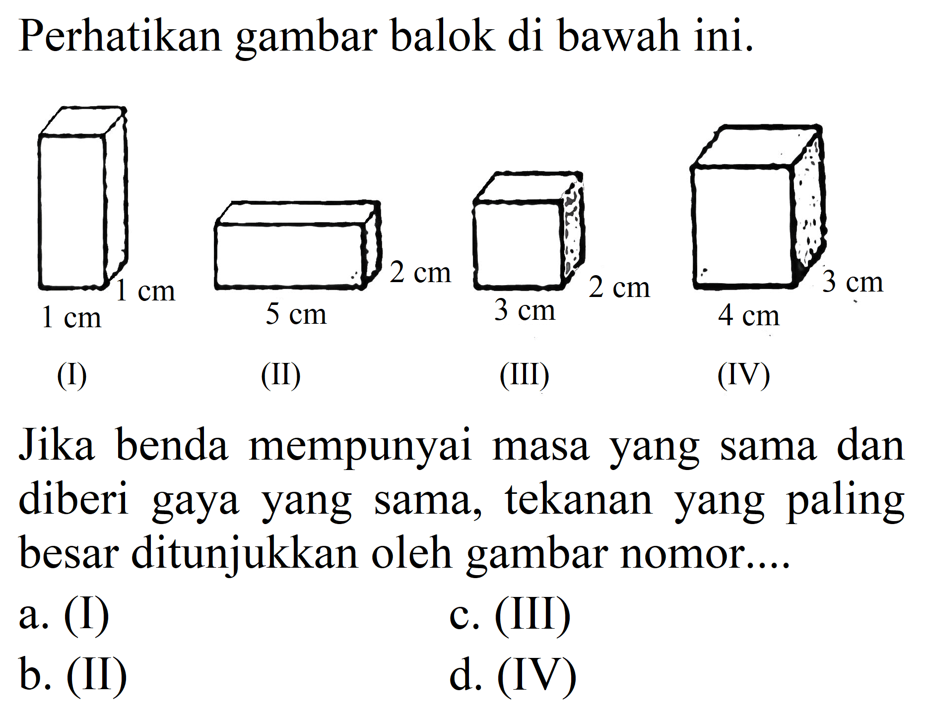 Perhatikan gambar balok di bawah ini.
(I) 1 cm 1 cm
(II) 5 cm 2 cm
(III) 3 cm 2 cm
(IV) 3 cm 4 cm
Jika benda mempunyai masa yang sama dan diberi gaya yang sama, tekanan yang paling besar ditunjukkan oleh gambar nomor....
a. (I)
c. (III)
b. (II)
d. (IV)