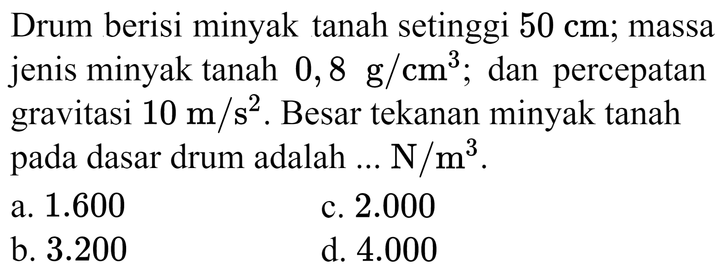 Drum berisi minyak tanah setinggi  50 cm ; massa jenis minyak tanah  0,8 ~g / cm^(3) ; dan percepatan gravitasi  10 m / s^(2) . Besar tekanan minyak tanah pada dasar drum adalah ...  N / m^(3) .
a.  1.600 
c.  2.000 
b.  3.200 
d.  4.000 