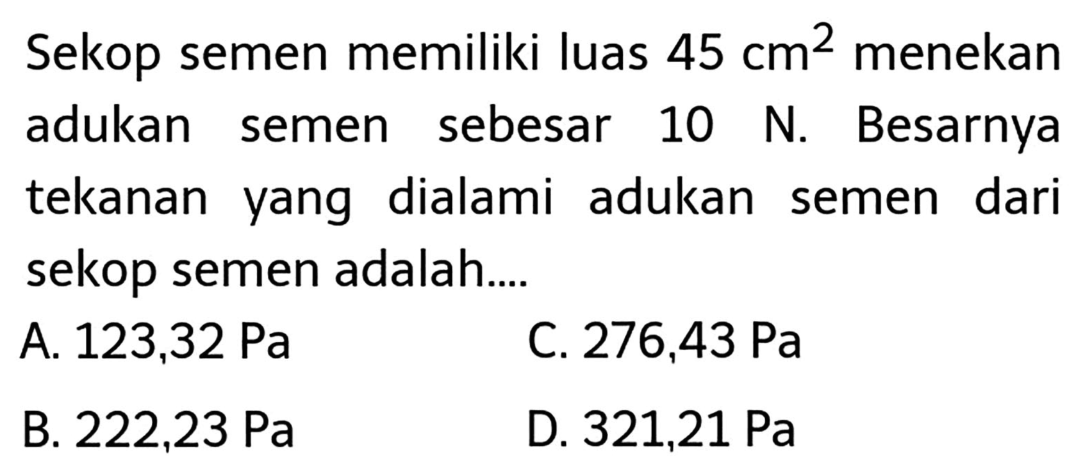 Sekop semen memiliki luas  45 cm^(2)  menekan adukan semen sebesar 10 N. Besarnya tekanan yang dialami adukan semen dari sekop semen adalah....
A.  123,32 ~Pa 
C.  276,43 ~Pa 
B.  222,23 ~Pa 
D.  321,21 ~Pa 