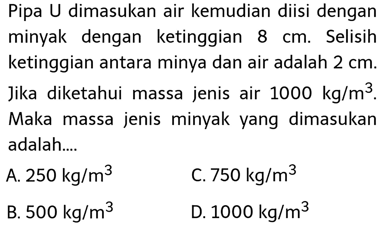 Pipa U dimasukan air kemudian diisi dengan minyak dengan ketinggian  8 cm . Selisih ketinggian antara minya dan air adalah  2 cm . Jika diketahui massa jenis air  1000 kg / m^(3) . Maka massa jenis minyak yang dimasukan adalah...
A.  250 kg / m^(3) 
C.  750 kg / m^(3) 
B.  500 kg / m^(3) 
D.  1000 kg / m^(3) 