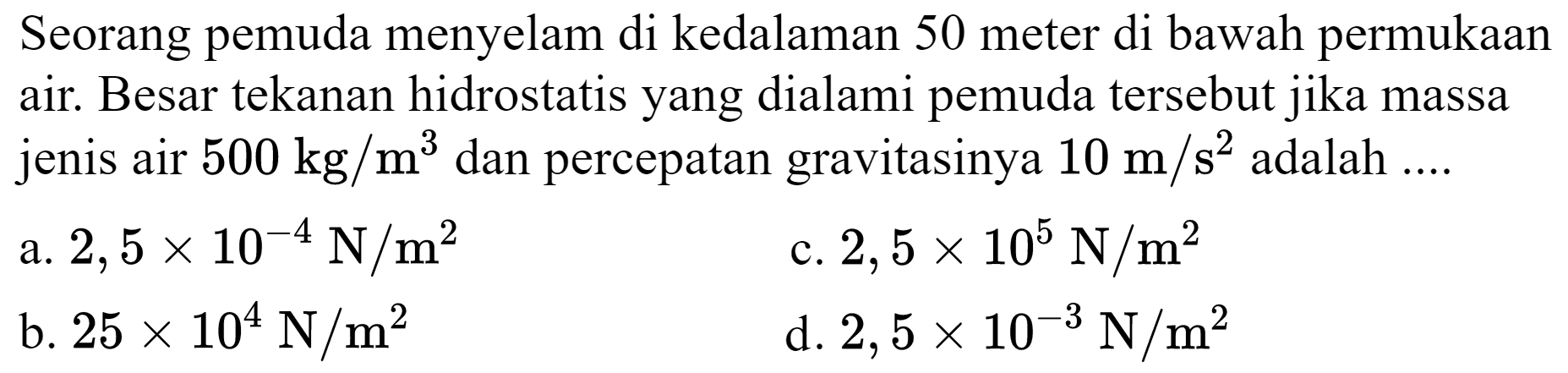 Seorang pemuda menyelam di kedalaman 50 meter di bawah permukaan air. Besar tekanan hidrostatis yang dialami pemuda tersebut jika massa jenis air  500 kg / m^(3)  dan percepatan gravitasinya  10 m / s^(2)  adalah  ... . 
a.  2,5 x 10^(-4) ~N / m^(2) 
c.  2,5 x 10^(5) ~N / m^(2) 
b.  25 x 10^(4) ~N / m^(2) 
d.  2,5 x 10^(-3) ~N / m^(2) 