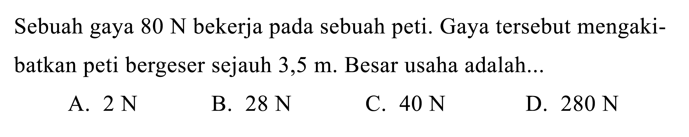 Sebuah gaya  80 N  bekerja pada sebuah peti. Gaya tersebut mengakibatkan peti bergeser sejauh  3,5 m . Besar usaha adalah...
A.  2 N 
B.  28 N 
C.  40 N 
D.  280 N 