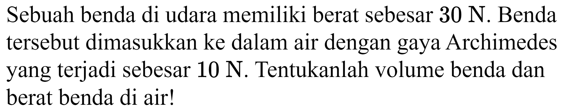 Sebuah benda di udara memiliki berat sebesar  30 ~N . Benda tersebut dimasukkan ke dalam air dengan gaya Archimedes yang terjadi sebesar  10 ~N . Tentukanlah volume benda dan berat benda di air!