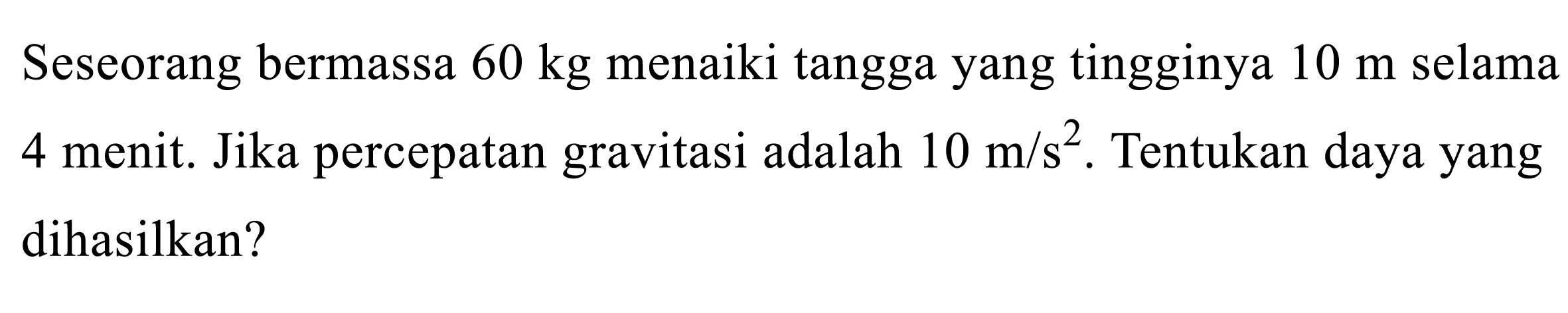 Seseorang bermassa  60 kg  menaiki tangga yang tingginya  10 m  selama 4 menit. Jika percepatan gravitasi adalah  10 m / s^(2) . Tentukan daya yang dihasilkan?