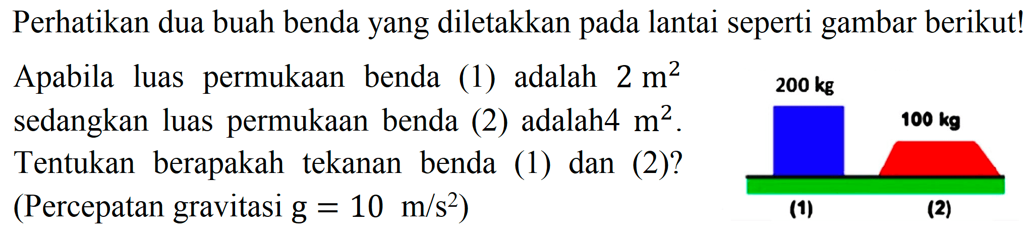 Perhatikan dua buah benda yang diletakkan pada lantai seperti gambar berikut! Apabila luas permukaan benda (1) adalah  2 m^(2)  sedangkan luas permukaan benda (2) adalah4  m^(2) . Tentukan berapakah tekanan benda (1) dan (2)? (Percepatan gravitasi  g=10 m / s^(2)  )
200 kg (1) 100 kg (20