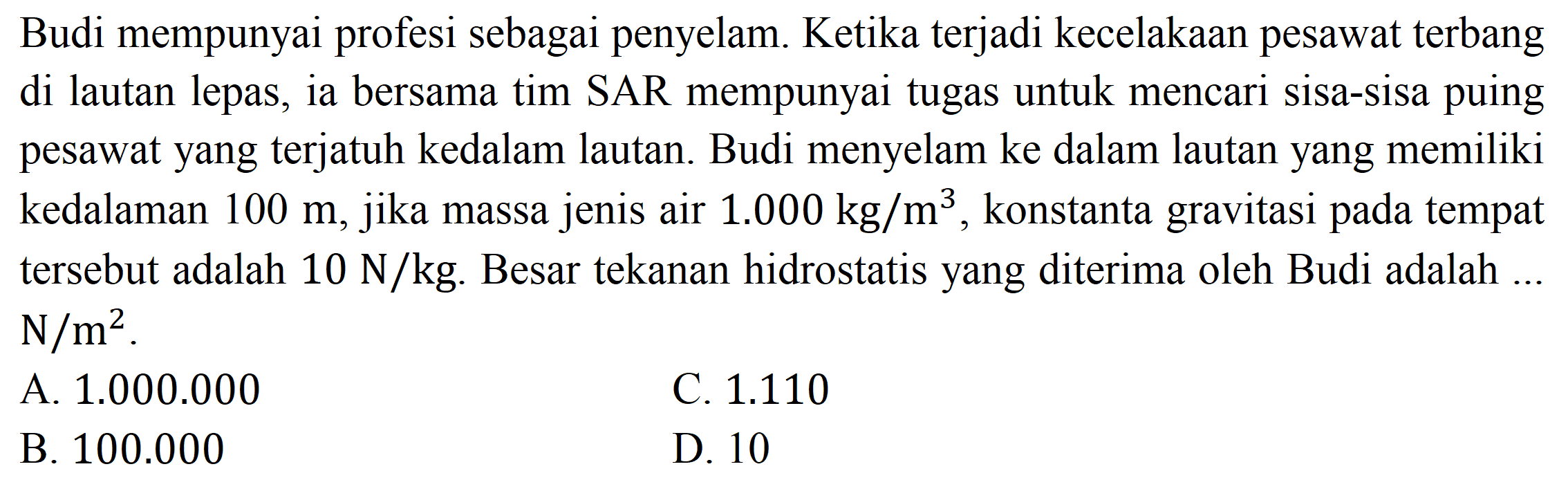 Budi mempunyai profesi sebagai penyelam. Ketika terjadi kecelakaan pesawat terbang di lautan lepas, ia bersama tim SAR mempunyai tugas untuk mencari sisa-sisa puing pesawat yang terjatuh kedalam lautan. Budi menyelam ke dalam lautan yang memiliki kedalaman  100 m , jika massa jenis air  1.000 kg / m^(3) , konstanta gravitasi pada tempat tersebut adalah  10 ~N / kg . Besar tekanan hidrostatis yang diterima oleh Budi adalah ...  N / m^(2) .
A.  1.000 .000 
C.  1.110 
B.  100.000 
D. 10