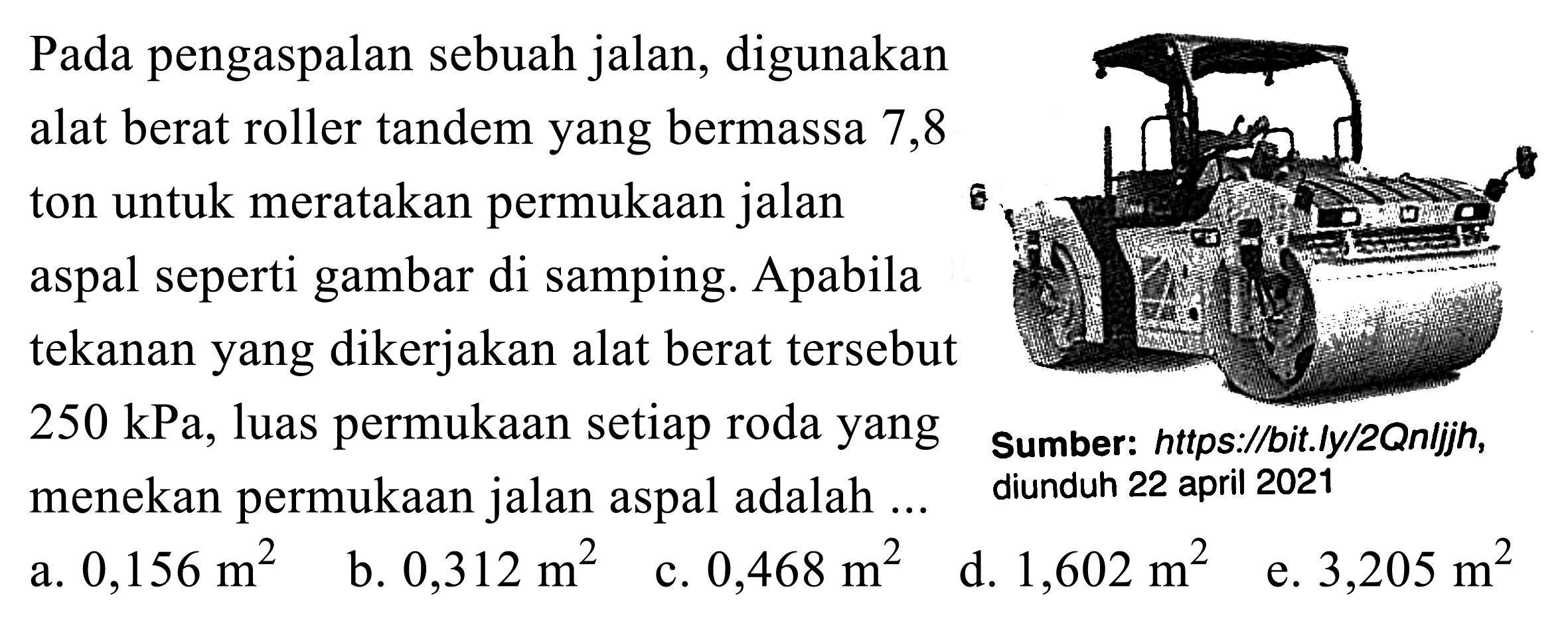 Pada pengaspalan sebuah jalan, digunakan alat berat roller tandem yang bermassa 7,8 ton untuk meratakan permukaan jalan aspal seperti gambar di samping. Apabila tekanan yang dikerjakan alat berat tersebut  250 kPa , luas permukaan setiap roda yang menekan permukaan jalan aspal adalah ...
Sumber: https://bit.ly/2Qnljjh, diunduh 22 april 2021
