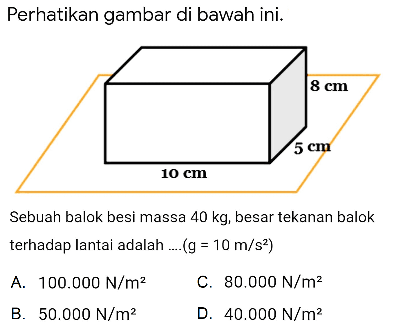 Perhatikan gambar di bawah ini.
8 cm 5 cm 10 cm
Sebuah balok besi massa  40 kg , besar tekanan balok terhadap lantai adalah ....  (g=10 m / s^(2)) 
A.  100.000 ~N / m^(2) 
C.  80.000 ~N / m^(2) 
B.  50.000 ~N / m^(2) 
D.  40.000 ~N / m^(2) 