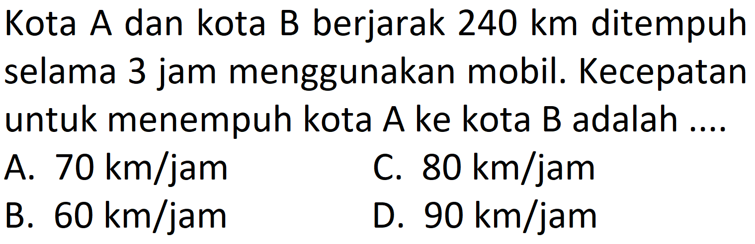 Kota A dan kota B berjarak  240 km  ditempuh selama 3 jam menggunakan mobil. Kecepatan untuk menempuh kota  A  ke kota  B  adalah ....
A.  70 km / jam 
C.  80 km / jam 
B.  60 km / jam 
D.  90 km / jam 