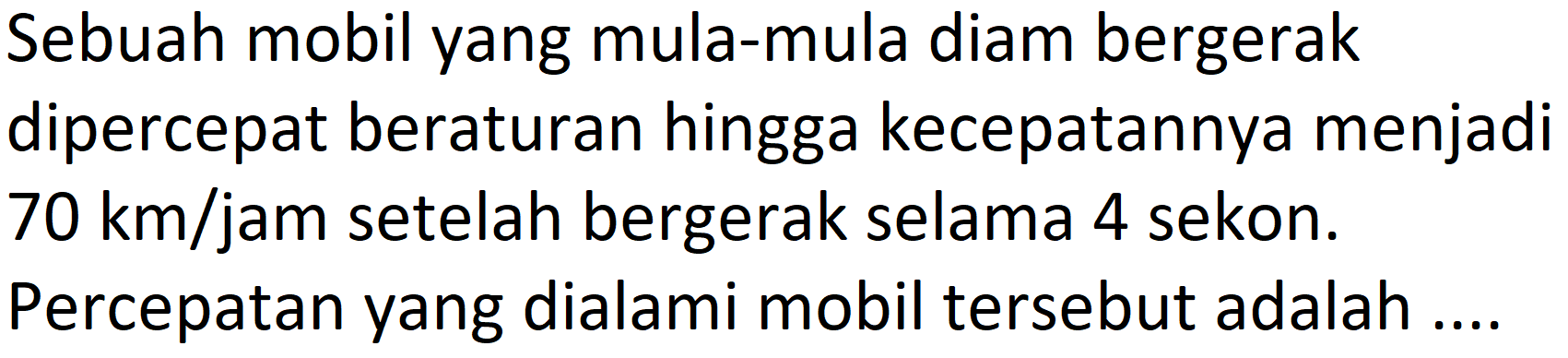 Sebuah mobil yang mula-mula diam bergerak dipercepat beraturan hingga kecepatannya menjadi  70 km / jam  setelah bergerak selama 4 sekon.
Percepatan yang dialami mobil tersebut adalah ....