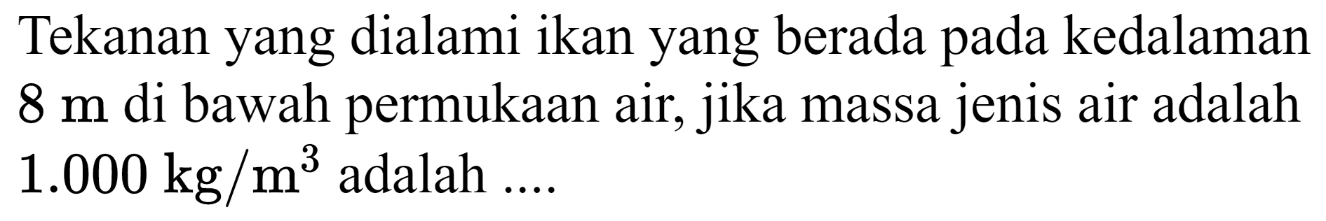 Tekanan yang dialami ikan yang berada pada kedalaman  8 m  di bawah permukaan air, jika massa jenis air adalah  1.000 kg / m^(3)  adalah ....