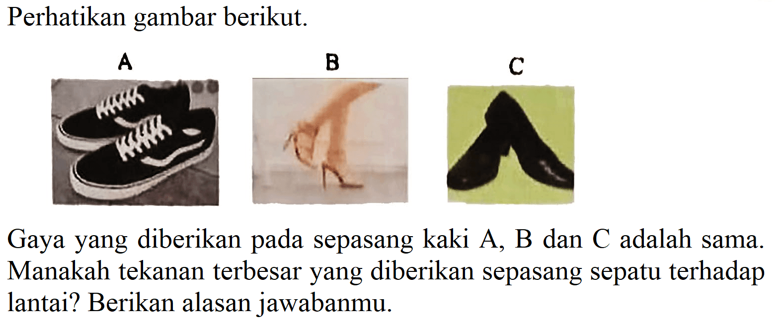 Perhatikan gambar berikut.
Gaya yang diberikan pada sepasang kaki A, B dan C adalah sama. Manakah tekanan terbesar yang diberikan sepasang sepatu terhadap lantai? Berikan alasan jawabanmu.