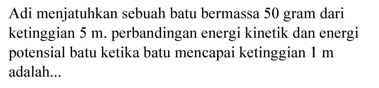 Adi menjatuhkan sebuah batu bermassa 50 gram dari ketinggian  5 m . perbandingan energi kinetik dan energi potensial batu ketika batu mencapai ketinggian  1 m  adalah...