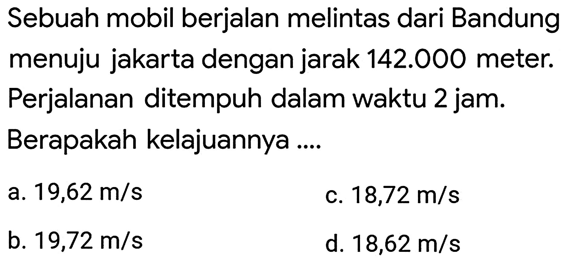 Sebuah mobil berjalan melintas dari Bandung menuju jakarta dengan jarak  142.000  meter. Perjalanan ditempuh dalam waktu 2 jam. Berapakah kelajuannya ....
a.  19,62 m / s 
c.  18,72 m / s 
b.  19,72 m / s 
d.  18,62 m / s 