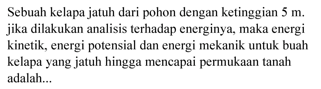 Sebuah kelapa jatuh dari pohon dengan ketinggian  5 m . jika dilakukan analisis terhadap energinya, maka energi kinetik, energi potensial dan energi mekanik untuk buah kelapa yang jatuh hingga mencapai permukaan tanah adalah...