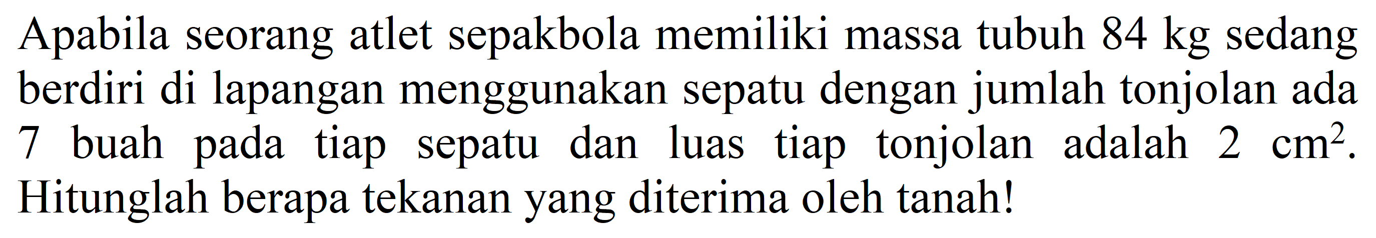 Apabila seorang atlet sepakbola memiliki massa tubuh  84 kg  sedang berdiri di lapangan menggunakan sepatu dengan jumlah tonjolan ada 7 buah pada tiap sepatu dan luas tiap tonjolan adalah  2 cm^(2) . Hitunglah berapa tekanan yang diterima oleh tanah!