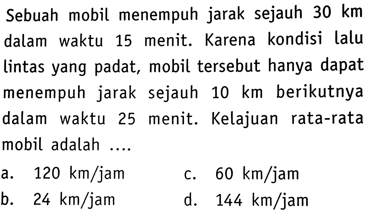 Sebuah mobil menempuh jarak sejauh  30 km  dalam waktu 15 menit. Karena kondisi lalu lintas yang padat, mobil tersebut hanya dapat menempuh jarak sejauh  10 km  berikutnya dalam waktu 25 menit. Kelajuan rata-rata mobil adalah ....
a.  120 km / jam 
c.  60 km / jam 
b.  24 km / jam 
d.  144 km / jam 