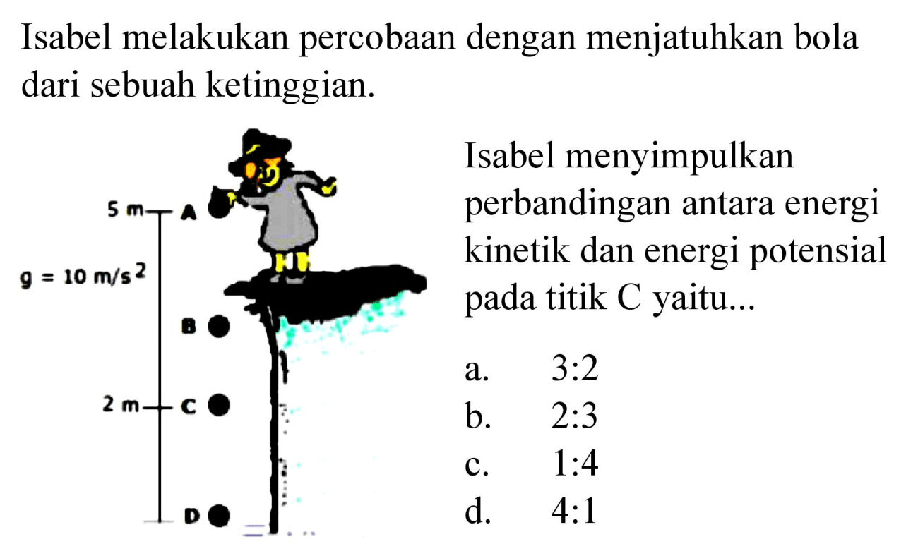 Isabel melakukan percobaan dengan menjatuhkan bola dari sebuah ketinggian. 
Isabel menyimpulkan perbandingan antara energi kinetik dan energi potensial pada titik C yaitu... 
5 m A
g = 10 m/s^2 
B
2 m C 
D 