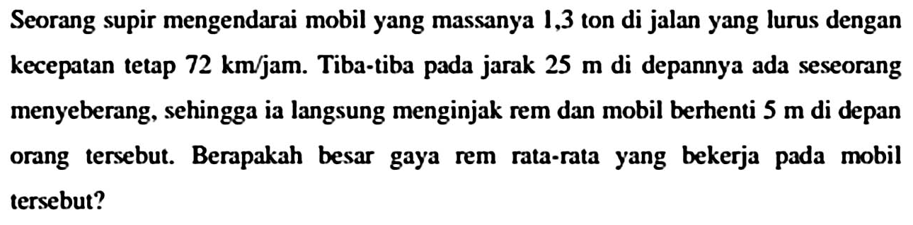 Seorang supir mengendarai mobil yang massanya 1,3 ton di jalan yang lurus dengan kecepatan tetap  72 km / jam . Tiba-tiba pada jarak  25 m  di depannya ada seseorang menyeberang, sehingga ia langsung menginjak rem dan mobil berhenti  5 m  di depan orang tersebut. Berapakah besar gaya rem rata-rata yang bekerja pada mobil tersebut?