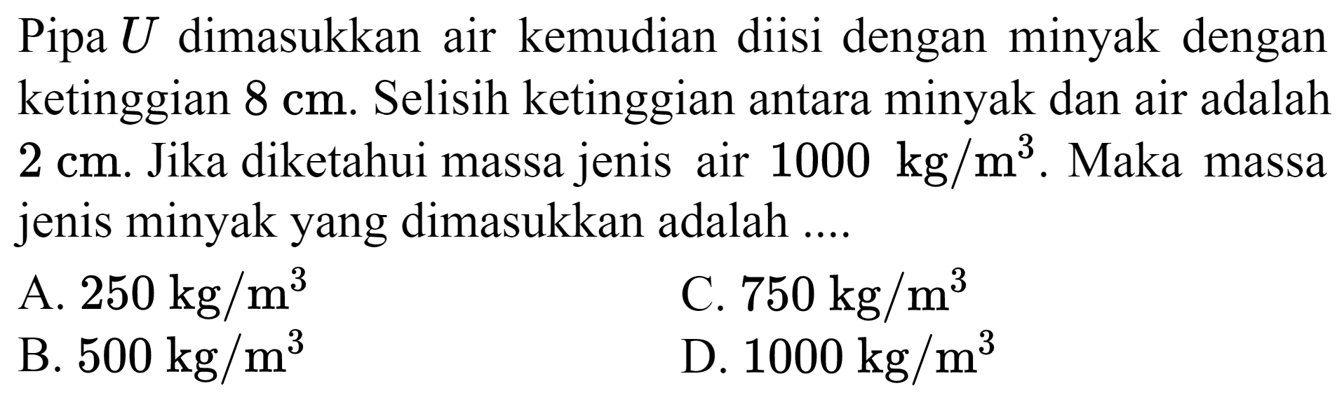 Pipa  U  dimasukkan air kemudian diisi dengan minyak dengan ketinggian  8 cm . Selisih ketinggian antara minyak dan air adalah  2 cm . Jika diketahui massa jenis air  1000 kg / m^(3) . Maka massa jenis minyak yang dimasukkan adalah ....
A.  250 kg / m^(3) 
C.  750 kg / m^(3) 
B.  500 kg / m^(3) 
D.  1000 kg / m^(3) 