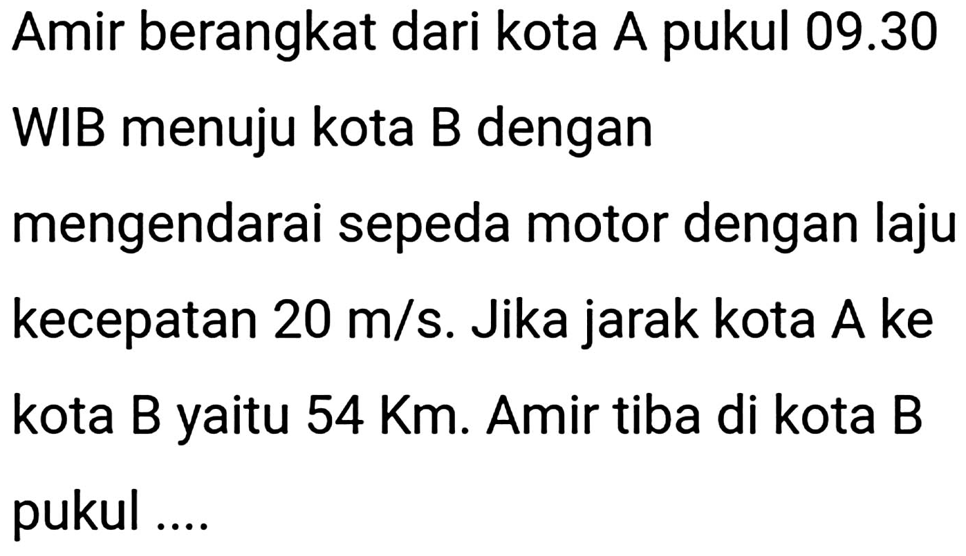 Amir berangkat dari kota A pukul  09.30 
WIB menuju kota B dengan
mengendarai sepeda motor dengan laju kecepatan  20 m / s . Jika jarak kota A ke kota B yaitu  54 Km . Amir tiba di kota B pukul ....