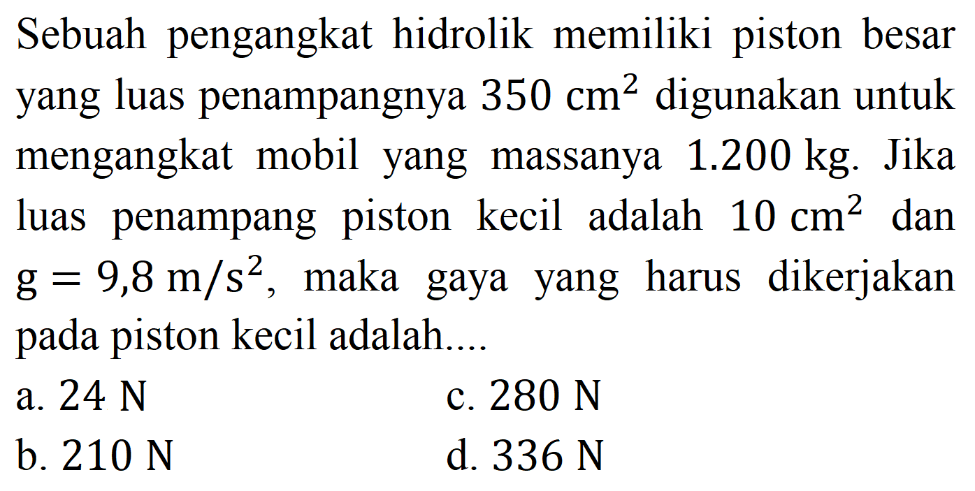 Sebuah pengangkat hidrolik memiliki piston besar yang luas penampangnya  350 cm^(2)  digunakan untuk mengangkat mobil yang massanya  1.200 kg . Jika luas penampang piston kecil adalah  10 cm^(2)  dan  g=9,8 m / s^(2) , maka gaya yang harus dikerjakan pada piston kecil adalah....
a.  24 ~N 
c.  280 ~N 
b.  210 ~N 
d.  336 ~N 