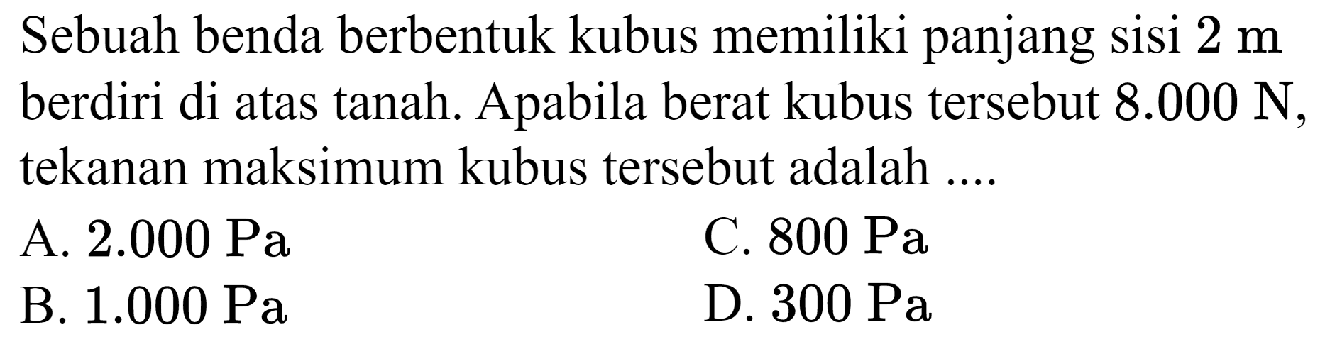 Sebuah benda berbentuk kubus memiliki panjang sisi  2 m  berdiri di atas tanah. Apabila berat kubus tersebut  8.000 ~N , tekanan maksimum kubus tersebut adalah ....
A.  2.000 ~Pa 
C.  800 ~Pa 
B.  1.000 ~Pa 
D.  300 ~Pa 