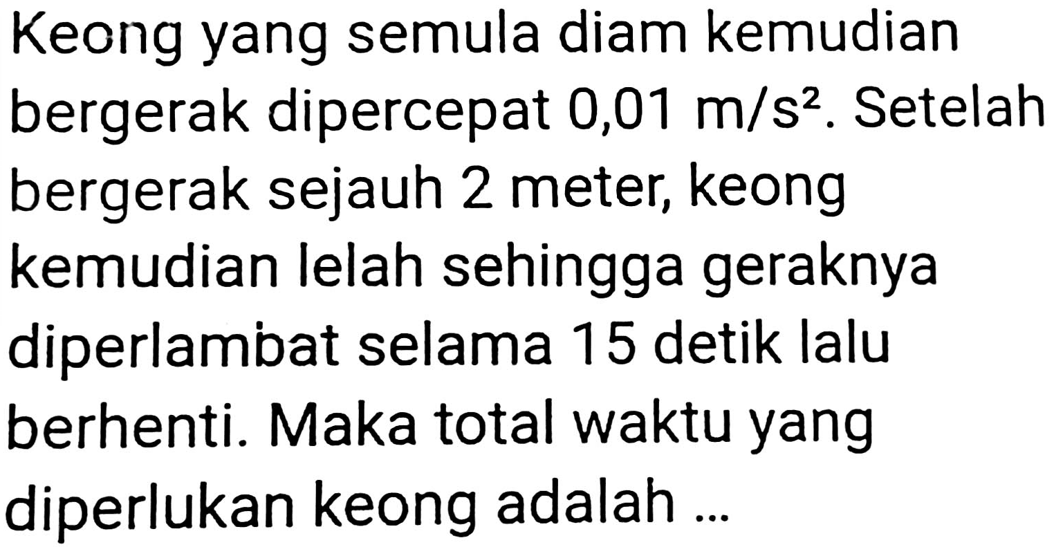 Keong yang semula diam kemudian bergerak dipercepat 0,01  m / s^(2) . Setelah bergerak sejauh 2 meter, keong kemudian lelah sehingga geraknya diperlambat selama 15 detik lalu berhenti. Maka total waktu yang diperlukan keong adalah ...